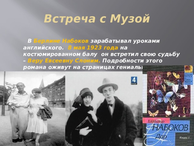 Встреча с Музой  В Берлине Набоков зарабатывал уроками английского. 8 мая 1923 года на костюмированном балу он встретил свою судьбу – Веру Евсеевну Слоним. Подробности этого романа оживут на страницах гениального «Дара». 15 апреля 1925 года Вера Слоним стала женой Набокова.     