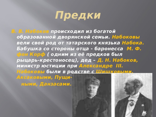Предки В. В. Набоков происходил из богатой образованной дворянской семьи. Набоковы вели свой род от татарского князька Набока. Бабушка со стороны отца - баронесса М. Ф. фон Корф ( одним из её предков был рыцарь-крестоносец), дед – Д. Н. Набоков, министр юстиции при Александре III. Набоковы были в родстве с Шишковыми, Аксаковыми, Пущи-  ными, Данзасами.     
