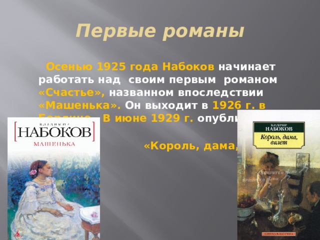 Первые романы  Осенью 1925 года Набоков начинает работать над своим первым романом «Счастье», названном впоследствии «Машенька». Он выходит в 1926 г. в Берлине. В июне 1929 г. опубликован его роман  «Король, дама, валет». 
