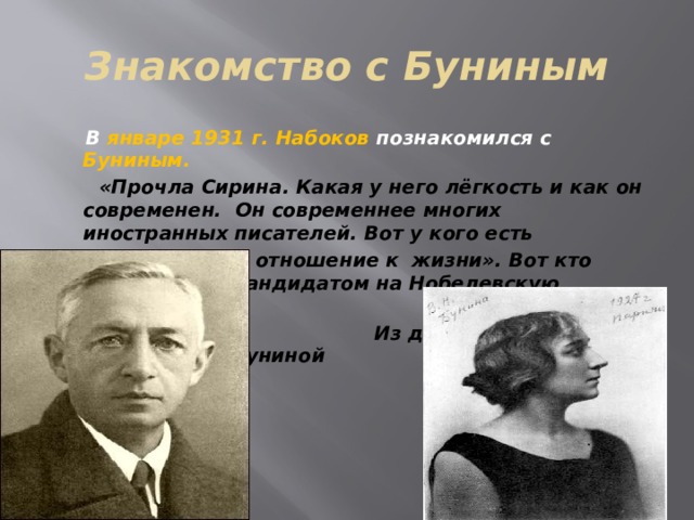 Знакомство с Буниным  В январе 1931 г. Набоков познакомился с Буниным.  «Прочла Сирина. Какая у него лёгкость и как он современен. Он современнее многих иностранных писателей. Вот у кого есть  «ироническое отношение к жизни». Вот кто скоро будет кандидатом на Нобелевскую премию».  Из дневника В. Н. Муромцевой-Буниной     