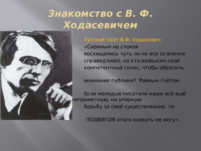 Знакомство с В. Ф. Ходасевичем  Русский поэт В.Ф. Ходасевич:   «Сириным на словах  восхищались чуть ли не все (и вполне  справедливо), но кто возвысил свой  компетентный голос, чтобы обратить на него  внимание публики? Ровным счётом никто…  Если молодые писатели наши всё ещё     трудятся, ведут неприметную, но упорную  борьбу за своё существование, то иначе как  ПОДВИГОМ этого назвать не могу». 