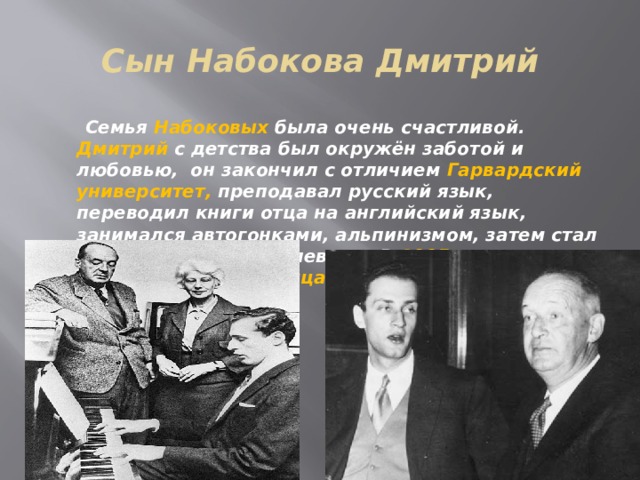 Сын Набокова Дмитрий  Семья Набоковых была очень счастливой. Дмитрий с детства был окружён заботой и любовью, он закончил с отличием Гарвардский университет, преподавал русский язык, переводил книги отца на английский язык, занимался автогонками, альпинизмом, затем стал известным оперным певцом. В 1995 г. посетил Россию. Умер в Швейцарии 22 февраля 2012 г. 