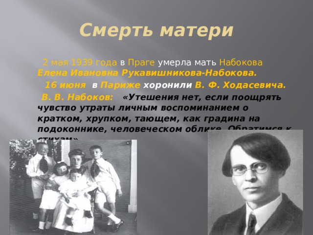 Смерть матери  2 мая 1939 года в Праге умерла мать Набокова  Елена Ивановна Рукавишникова-Набокова.  16 июня в Париже хоронили В. Ф. Ходасевича.  В. В. Набоков: «Утешения нет, если поощрять чувство утраты личным воспоминанием о кратком, хрупком, тающем, как градина на подоконнике, человеческом облике. Обратимся к стихам». 