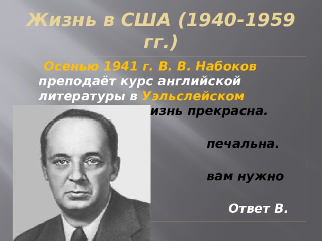 Жизнь в США (1940-1959 гг.)  Осенью 1941 г. В. В. Набоков преподаёт курс английской литературы в Уэльслейском колледже. «Жизнь прекрасна.  Жизнь  печальна. Вот и всё, что  вам нужно знать».  Ответ В. В. Набокова  студентке. 