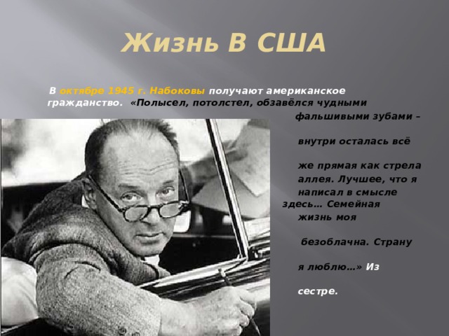 Жизнь В США  В октябре 1945 г. Набоковы получают американское гражданство. «Полысел, потолстел, обзавёлся чудными  фальшивыми зубами – но  внутри осталась всё та  же прямая как стрела  аллея. Лучшее, что я  написал в смысле      стихов… я написал      здесь… Семейная  жизнь моя совершенно  безоблачна. Страну эту  я люблю…» Из письма  сестре. 