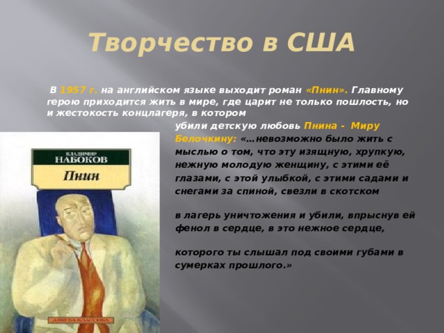 Творчество в США  В 1957 г. на английском языке выходит роман «Пнин». Главному герою приходится жить в мире, где царит не только пошлость, но и жестокость концлагеря, в котором  убили детскую любовь Пнина - Миру  Белочкину: «…невозможно было жить с  мыслью о том, что эту изящную, хрупкую,  нежную молодую женщину, с этими её  глазами, с этой улыбкой, с этими садами и  снегами за спиной, свезли в скотском вагоне  в лагерь уничтожения и убили, впрыснув ей  фенол в сердце, в это нежное сердце, биенье  которого ты слышал под своими губами в  сумерках прошлого.» 