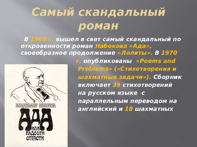 Самый скандальный роман  В 1969 г. вышел в свет самый скандальный по откровенности роман Набокова «Ада», своеобразное продолжение «Лолиты». В 1970  г. опубликованы «Poems and  Problems» («Стихотворения и  шахматные задачи»). Сборник  включает 39 стихотворений  на русском языке с  параллельным переводом на  английский и 18 шахматных задач.  