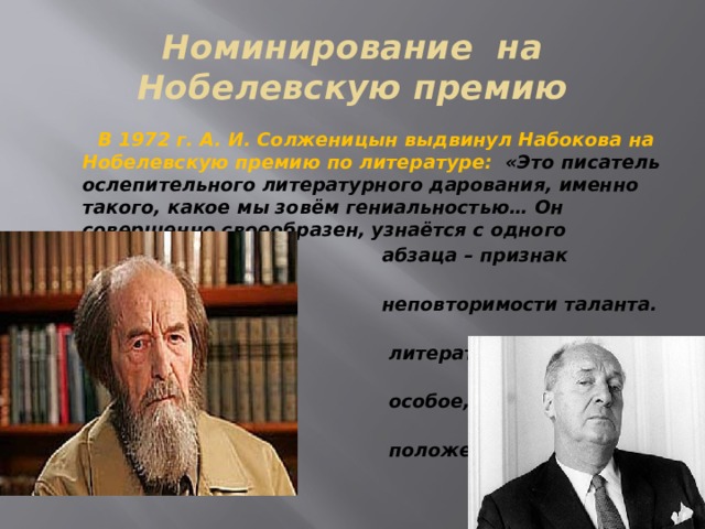 Номинирование на Нобелевскую премию  В 1972 г. А. И. Солженицын выдвинул Набокова на Нобелевскую премию по литературе: «Это писатель ослепительного литературного дарования, именно такого, какое мы зовём гениальностью… Он совершенно своеобразен, узнаётся с одного  абзаца – признак истинной яркости,  неповторимости таланта. В развитой  литературе XX века он занимает  особое, высокое и несравнимое  положение». 