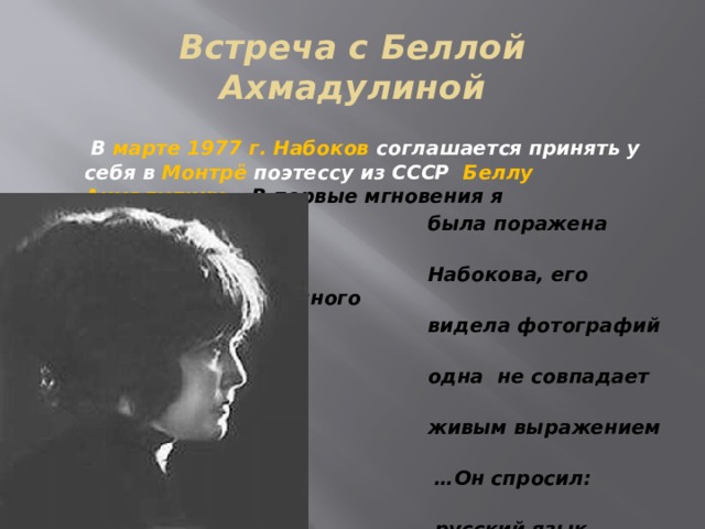 Встреча с Беллой Ахмадулиной  В марте 1977 г. Набоков соглашается принять у себя в Монтрё поэтессу из СССР Беллу Ахмадулину. «В первые мгновения я  была поражена красотой лица  Набокова, его благородством. Я много  видела фотографий писателя, но ни  одна не совпадает с подлинным  живым выражением его облика». … Он спросил: «Правда ли мой  русский язык кажется вам  хорошим?» « Он лучший», - ответила  я. «Вот как, а я думал, что это  замороженная клубника»… 