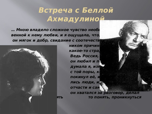 Встреча с Беллой Ахмадулиной … Мною владело сложное чувство необыкно- венной к нему любви, и я ощущала, что, хотя  он мягок и добр, свидание с соотечествен-  ником причиняет ему  какое-то страдание.  Ведь Россия, которую  он любил и помнил,  думала я, изменилась  с той поры, когда он  покинул её, измени-  лись люди, изменился и  отчасти и сам язык…  он хватался за разговор, делал усилие что-то понять то понять, проникнуться чем-то… 