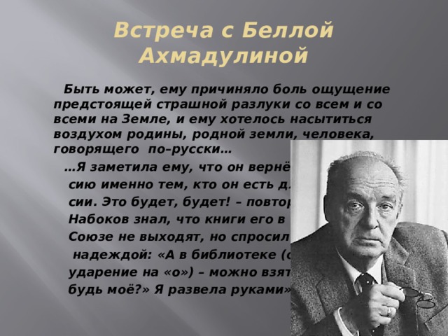 Встреча с Беллой Ахмадулиной  Быть может, ему причиняло боль ощущение предстоящей страшной разлуки со всем и со всеми на Земле, и ему хотелось насытиться воздухом родины, родной земли, человека, говорящего по–русски… … Я заметила ему, что он вернётся в Рос-  сию именно тем, кто он есть для Рос-  сии. Это будет, будет! – повторяла я.  Набоков знал, что книги его в Советском  Союзе не выходят, но спросил с какой-то  надеждой: «А в библиотеке (он сделал  ударение на «о») – можно взять что-ни-  будь моё?» Я развела руками». 