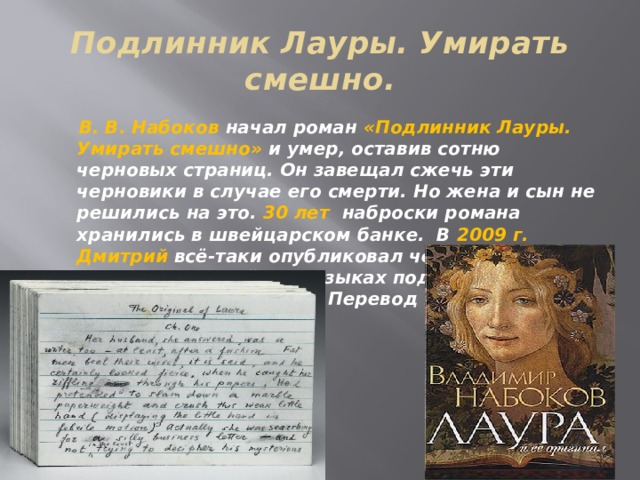 Подлинник Лауры. Умирать смешно.  В. В. Набоков начал роман «Подлинник Лауры. Умирать смешно» и умер, оставив сотню черновых страниц. Он завещал сжечь эти черновики в случае его смерти. Но жена и сын не решились на это. 30 лет наброски романа хранились в швейцарском банке. В 2009 г. Дмитрий всё-таки опубликовал черновики на русском и английском языках под названием «Лаура и её оригинал». Перевод на русский язык сделал Г. Барабтарло. 