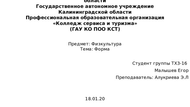 Министерство образования Калининградской области  Государственное автономное учреждение  Калининградской области  Профессиональная образовательная организация  «Колледж сервиса и туризма»  (ГАУ КО ПОО КСТ) Предмет: Физкультура  Тема: Форма Студент группы ТХ3-16 Малышев Егор Преподаватель: Алукриева Э.Л 18.01.20 