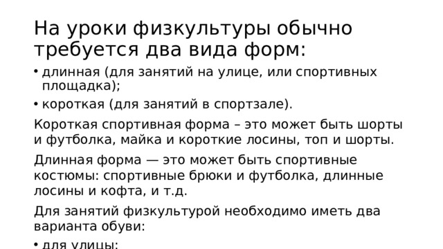 На уроки физкультуры обычно требуется два вида форм: длинная (для занятий на улице, или спортивных площадка); короткая (для занятий в спортзале). Короткая спортивная форма – это может быть шорты и футболка, майка и короткие лосины, топ и шорты. Длинная форма — это может быть спортивные костюмы: спортивные брюки и футболка, длинные лосины и кофта, и т.д. Для занятий физкультурой необходимо иметь два варианта обуви: для улицы; для спортзала. 
