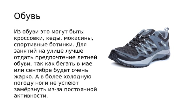 Обувь Из обуви это могут быть: кроссовки, кеды, мокасины, спортивные ботинки. Для занятий на улице лучше отдать предпочтение летней обуви, так как бегать в мае или сентябре будет очень жарко. А в более холодную погоду ноги не успеют замёрзнуть из-за постоянной активности. 