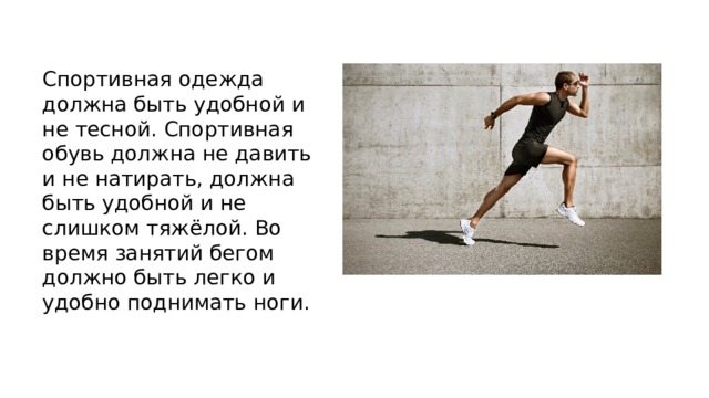Спортивная одежда должна быть удобной и не тесной. Спортивная обувь должна не давить и не натирать, должна быть удобной и не слишком тяжёлой. Во время занятий бегом должно быть легко и удобно поднимать ноги. 