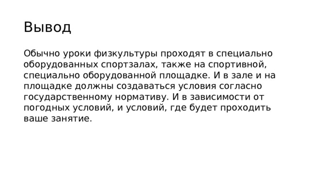 Вывод Обычно уроки физкультуры проходят в специально оборудованных спортзалах, также на спортивной, специально оборудованной площадке. И в зале и на площадке должны создаваться условия согласно государственному нормативу. И в зависимости от погодных условий, и условий, где будет проходить ваше занятие. 