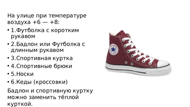На улице при температуре воздуха +6 — +8: 1.Футболка с коротким рукавом 2.Бадлон или Футболка с длинным рукавом 3.Спортивная куртка 4.Спортивные брюки 5.Носки 6.Кеды (кроссовки) Бадлон и спортивную куртку можно заменить тёплой курткой. 