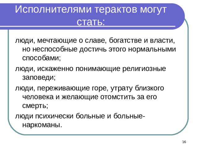 Исполнителями терактов могут стать: люди, мечтающие о славе, богатстве и власти, но неспособные достичь этого нормальными способами; люди, искаженно понимающие религиозные заповеди; люди, переживающие горе, утрату близкого человека и желающие отомстить за его смерть; люди психически больные и больные-наркоманы.  