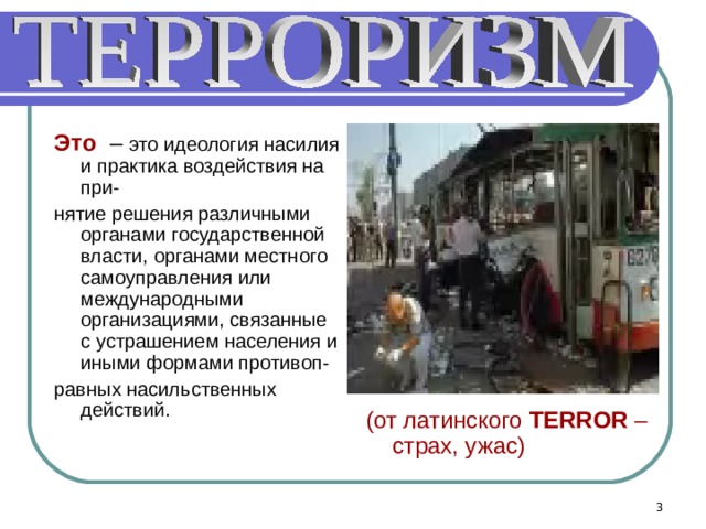 Это – это идеология насилия и практика воздействия на при- нятие решения различными органами государственной власти, органами местного самоуправления или международными организациями, связанные с устрашением населения и иными формами противоп- равных насильственных действий. (от латинского TERROR – страх, ужас)  