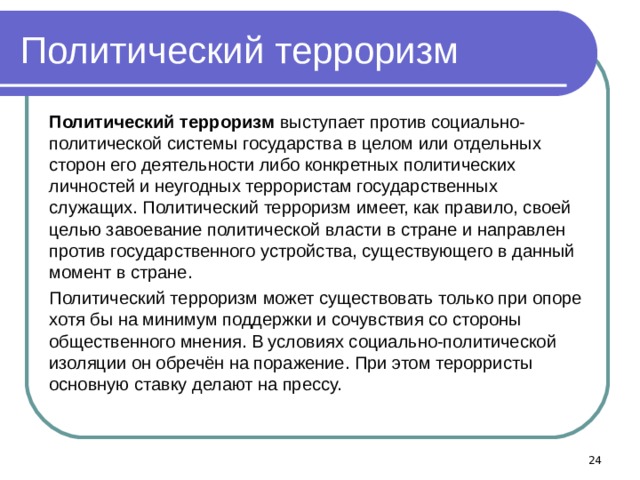 Политический терроризм Политический терроризм выступает против социально-политической системы государства в целом или отдельных сторон его деятельности либо конкретных политических личностей и неугодных террористам государственных служащих. Политический терроризм имеет, как правило, своей целью завоевание политической власти в стране и направлен против государственного устройства, существующего в данный момент в стране. Политический терроризм может существовать только при опоре хотя бы на минимум поддержки и сочувствия со стороны общественного мнения. В условиях социально-политической изоляции он обречён на поражение. При этом терорристы основную ставку делают на прессу.  