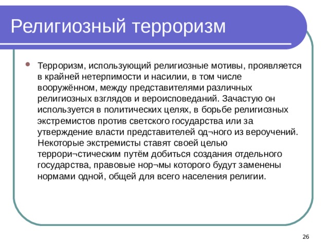 Религиозный терроризм Терроризм, использующий религиозные мотивы, проявляется в крайней нетерпимости и насилии, в том числе вооружённом, между представителями различных религиозных взглядов и вероисповеданий. Зачастую он используется в политических целях, в борьбе религиозных экстремистов против светского государства или за утверждение власти представителей од¬ного из вероучений. Некоторые экстремисты ставят своей целью террори¬стическим путём добиться создания отдельного государства, правовые нор¬мы которого будут заменены нормами одной, общей для всего населения религии.  