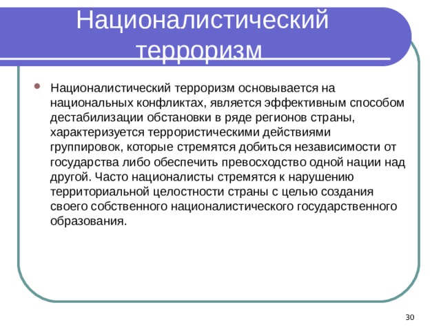 Националистический терроризм Националистический терроризм основывается на национальных конфликтах, является эффективным способом дестабилизации обстановки в ряде регионов страны, характеризуется террористическими действиями группировок, которые стремятся добиться независимости от государства либо обеспечить превосходство одной нации над другой. Часто националисты стремятся к нарушению территориальной целостности страны с целью создания своего собственного националистического государственного образования.  