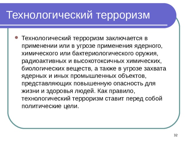 Технологический терроризм Технологический терроризм заключается в применении или в угрозе применения ядерного, химического или бактериологического оружия, радиоактивных и высокотоксичных химических, биологических веществ, а также в угрозе захвата ядерных и иных промышленных объектов, представляющих повышенную опасность для жизни и здоровья людей. Как правило, технологический терроризм ставит перед собой политические цели.   