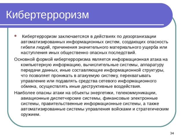 Кибертерроризм  Кибертерроризм заключаетсяся в действиях по дезорганизации автоматизированных информационных систем, создающих опасность гибели людей, причинения значительного материального ущерба или наступления иных общественно опасных последствий. Основной формой кибертерроризма является информационная атака на компьютерную информацию, вычислительные системы, аппаратуру передачи данных, иные составляющие информационной структуры, что позволяет проникать в атакуемую систему, перехватывать управление или подавлять средства сетевого информационного обмена, осуществлять иные деструктивные воздействия. Наиболее опасны атаки на объекты энергетики, телекоммуникации, авиационные диспетчерские системы, финансовые электронные системы, правительственные информационные системы, а также автоматизированные системы управления войсками и стратегическим оружием.  