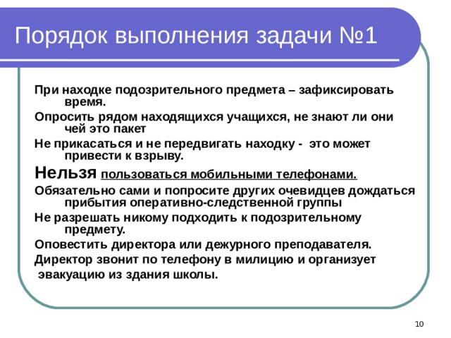 Порядок выполнения задачи №1 При находке подозрительного предмета – зафиксировать время. Опросить рядом находящихся учащихся, не знают ли они чей это пакет Не прикасаться и не передвигать находку - это может привести к взрыву. Нельзя  пользоваться мобильными телефонами. Обязательно сами и попросите других очевидцев дождаться прибытия оперативно-следственной группы Не разрешать никому подходить к подозрительному предмету. Оповестить директора или дежурного преподавателя. Директор звонит по телефону в милицию и организует  эвакуацию из здания школы.   