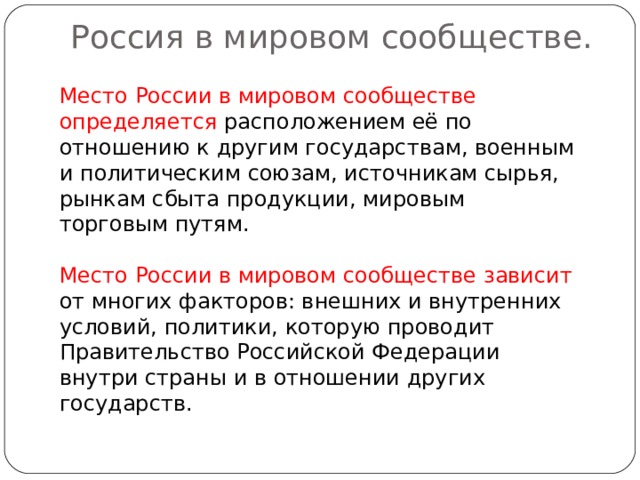 Россия в мировом сообществе.   Место России в мировом сообществе определяется расположением её по отношению к другим государствам, военным и политическим союзам, источникам сырья, рынкам сбыта продукции, мировым торговым путям. Место России в мировом сообществе зависит от многих факторов: внешних и внутренних условий, политики, которую проводит Правительство Российской Федерации внутри страны и в отношении других государств. 