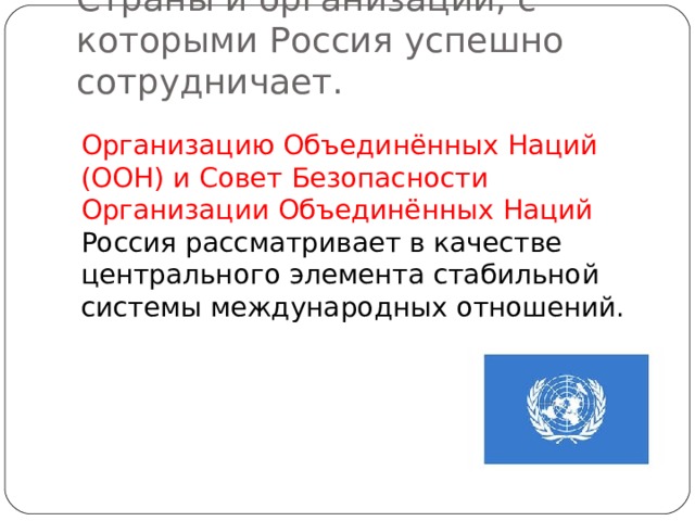 Страны и организации, с которыми Россия успешно сотрудничает. Организацию Объединённых Наций (ООН) и Совет Безопасности Организации Объединённых Наций Россия рассматривает в качестве центрального элемента стабильной системы международных отношений. 