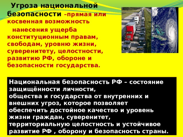  Угроза национальной безопасности – прямая или косвенная возможность  нанесения ущерба конституционным правам, свободам, уровню жизни, суверенитету, целостности, развитию РФ, обороне и безопасности государства . Национальная безопасность РФ – состояние защищённости личности, общества и государства от внутренних и внешних угроз, которое позволяет обеспечить достойное качество и уровень жизни граждан, суверенитет, территориальную целостность и устойчивое развитие РФ , оборону и безопасность страны. 