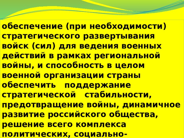 обеспечение (при необходимости) стратегического развертывания войск (сил) для ведения военных действий в рамках региональной войны, и способность в целом военной организации страны   обеспечить   поддержание стратегической   стабильности, предотвращение войны, динамичное развитие российского общества, решение всего комплекса политических, социально-экономических и других проблем. 