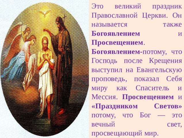 Это великий праздник Православной Церкви. Он называется также Богоявлением и Просвещением . Богоявлением- потому, что Господь после Крещения выступил на Евангельскую проповедь, показал Себя миру как Спаситель и Мессия. Просвещением и «Праздником Светов» потому, что Бог — это вечный свет, просвещающий мир. 