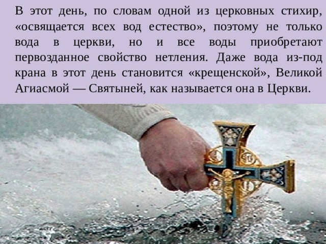 В этот день, по словам одной из церковных стихир, «освящается всех вод естество», поэтому не только вода в церкви, но и все воды приобретают первозданное свойство нетления. Даже вода из-под крана в этот день становится «крещенской», Великой Агиасмой — Святыней, как называется она в Церкви. 