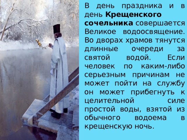В день праздника и в день  Крещенского сочельника совершается Великое водоосвящение. Во дворах храмов тянутся длинные очереди за святой водой. Если человек по каким-либо серьезным причинам не может пойти на службу он может прибегнуть к целительной силе простой воды, взятой из обычного водоема в крещенскую ночь. 