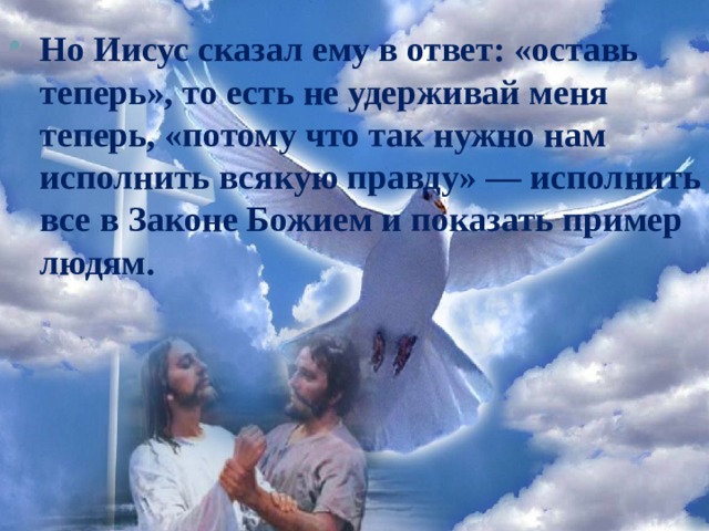 Но Иисус сказал ему в ответ: «оставь теперь», то есть не удерживай меня теперь, «потому что так нужно нам исполнить всякую правду» — исполнить все в Законе Божием и показать пример людям. 