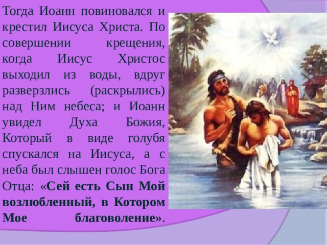Тогда Иоанн повиновался и крестил Иисуса Христа. По совершении крещения, когда Иисус Христос выходил из воды, вдруг разверзлись (раскрылись) над Ним небеса; и Иоанн увидел Духа Божия, Который в виде голубя спускался на Иисуса, а с неба был слышен голос Бога Отца: « Сей есть Сын Мой возлюбленный, в Котором Мое благоволение» .   