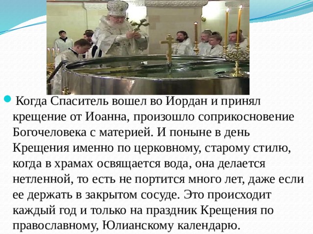 Когда Спаситель вошел во Иордан и принял крещение от Иоанна, произошло соприкосновение Богочеловека с материей. И поныне в день Крещения именно по церковному, старому стилю, когда в храмах освящается вода, она делается нетленной, то есть не портится много лет, даже если ее держать в закрытом сосуде. Это происходит каждый год и только на праздник Крещения по православному, Юлианскому календарю. 