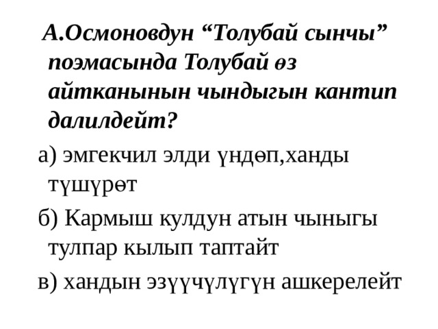  А.Осмоновдун “Толубай сынчы” поэмасында Толубай өз айтканынын чындыгын кантип далилдейт?  а) эмгекчил элди үндөп,ханды түшүрөт  б) Кармыш кулдун атын чыныгы тулпар кылып таптайт  в) хандын эзүүчүлүгүн ашкерелейт 
