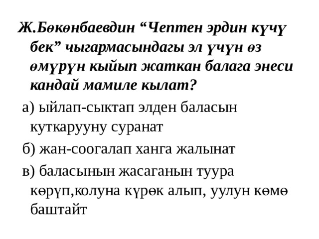 Ж.Бөкөнбаевдин “Чептен эрдин күчү бек” чыгармасындагы эл үчүн өз өмүрүн кыйып жаткан балага энеси кандай мамиле кылат?  а) ыйлап-сыктап элден баласын куткарууну суранат  б) жан-соогалап ханга жалынат  в) баласынын жасаганын туура көрүп,колуна күрөк алып, уулун көмө баштайт 