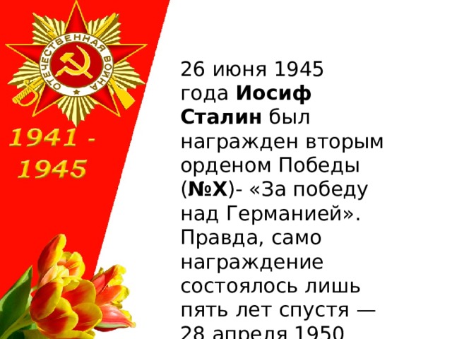 26 июня 1945 года  Иосиф Сталин  был награжден вторым орденом Победы ( №X )- «За победу над Германией». Правда, само награждение состоялось лишь пять лет спустя — 28 апреля 1950 года . 