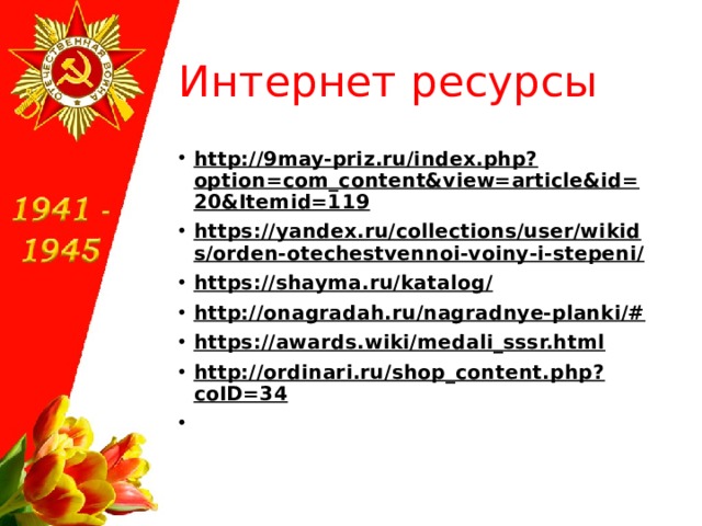 Интернет ресурсы http://9may-priz.ru/index.php?option=com_content&view=article&id=20&Itemid=119 https://yandex.ru/collections/user/wikids/orden-otechestvennoi-voiny-i-stepeni/ https://shayma.ru/katalog/ http://onagradah.ru/nagradnye-planki/# https://awards.wiki/medali_sssr.html http://ordinari.ru/shop_content.php?coID=34    