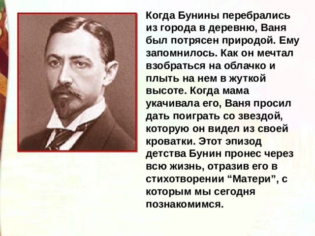 Когда Бунины перебрались из города в деревню, Ваня был потрясен природой. Ему запомнилось. Как он мечтал взобраться на облачко и плыть на нем в жуткой высоте. Когда мама укачивала его, Ваня просил дать поиграть со звездой, которую он видел из своей кроватки. Этот эпизод детства Бунин пронес через всю жизнь, отразив его в стихотворении “Матери”, с которым мы сегодня познакомимся. 