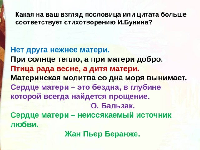 Какая на ваш взгляд пословица или цитата больше соответствует стихотворению И.Бунина? Нет друга нежнее матери. При солнце тепло, а при матери добро. Птица рада весне, а дитя матери. Материнская молитва со дна моря вынимает. Сердце матери – это бездна, в глубине которой всегда найдется прощение.  О. Бальзак. Сердце матери – неиссякаемый источник любви.  Жан Пьер Беранже. 