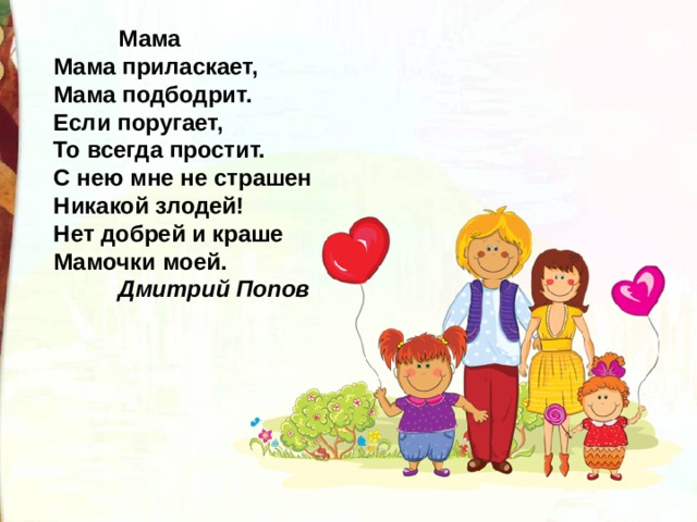  Мама   Мама приласкает,  Мама подбодрит.  Если поругает,  То всегда простит.  С нею мне не страшен  Никакой злодей!  Нет добрей и краше  Мамочки моей.   Дмитрий Попов   