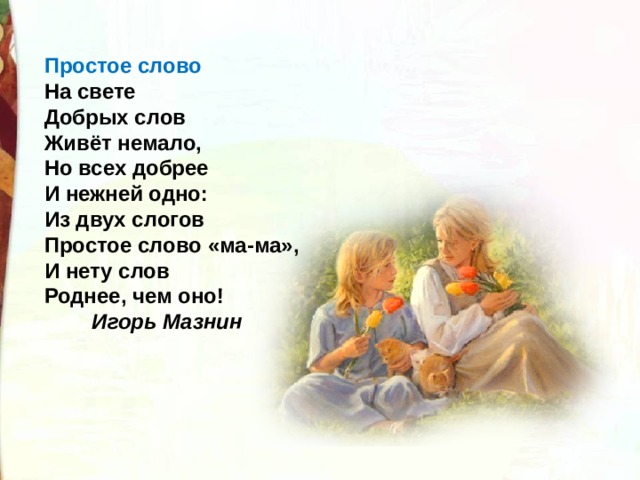 Простое слово    На свете  Добрых слов  Живёт немало,  Но всех добрее  И нежней одно:  Из двух слогов  Простое слово «ма-ма»,  И нету слов  Роднее, чем оно!   Игорь Мазнин    