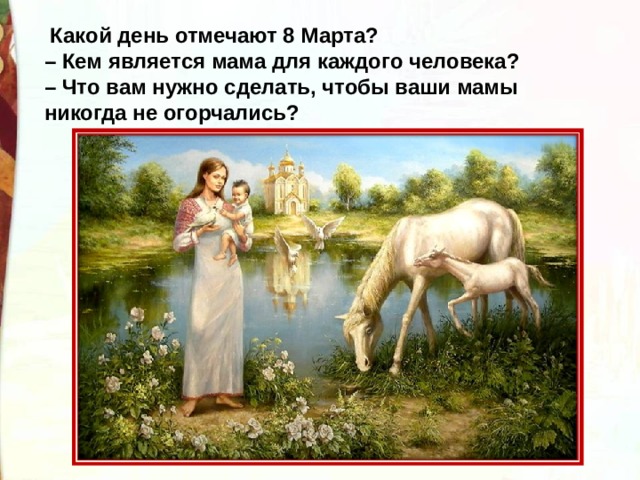   Какой день отмечают 8 Марта?  – Кем является мама для каждого человека?  – Что вам нужно сделать, чтобы ваши мамы никогда не огорчались? 