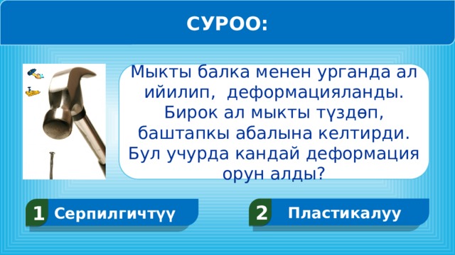 СУРОО: Мыкты балка менен урганда ал ийилип, деформацияланды. Бирок ал мыкты түздөп, баштапкы абалына келтирди. Бул учурда кандай деформация орун алды? Пластикалуу 2 Серпилгичтүү 1  